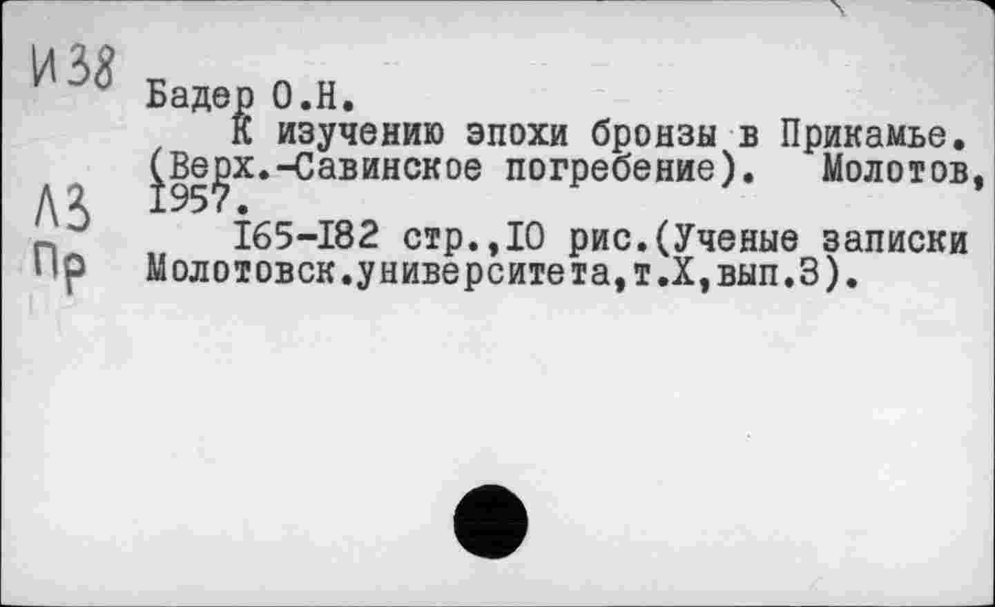 ﻿и за
лз
Пр
Бадер О.Н.
К изучению эпохи бронзы в Прикамье. ^Beçx.-Савинское погребение). Молотов
I65-I82 стр.,10 рис.(Ученые записки Молотовск.университета,т.Х,вып.З).